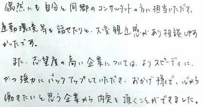 偶然にも自分と同郷のコンサルタントの方に担当いただき、通勤環境等も話せたりと、大変親近感があり相談しやすかったです。また、志望度の高い企業については、よりスピーディに、かつ強力にバックアップしていただき、おかげ様で、心から働きたいと思う企業から内定を頂くことができました。