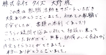 この度は転職活動をサポートいただき大変ありがとうございました。初めての転職で不安でしたが、書類の添削であったり、こちらの疑問や悩みに対して相談に乗っていただいたおかげで、無事に納得のいく会社から内定をもらうことができました。本当にありがとうございました。
