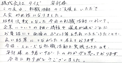 この度は、転職活動のご支援をいただき大変お世話になりました。短期決戦となった今回の転職活動において、企業についての細い情報や選考が進むごとにお電話にて面接のポイント等を共有いただけたことで良い結果につながったと考えております。今回、スムーズな転職活動を実現できたのも、安部様の手厚いサポートのおかげと思っております。本当にありがとうございました。