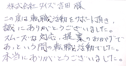 この度は転職活動をサポート頂き、誠にありがとうございました。スムーズな対応、提案のおかげであっという間の転職活動でした。本当にありがとうございました。