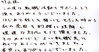 この度は転職活動をサポートして頂き、ありがとうございました。はじめて話を聞いてもらった時から、私の意図を的確に理解し迅速な対応をして頂きました。そのおかげでよい転職先にめぐりあうことができました。本当にありがとうございました。