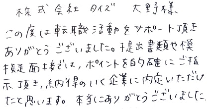 この度は転職活動をサポート頂きありがとうございました。提出書類や模擬面接では、ポイントを的確にご指示頂き、納得のいく企業に内定いただけたと思います。本当にありがとうございました。