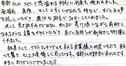 安部さんのスピード感溢れる対応に何度も救われました。面接前、直後、そして上手くいかなかった時など、すぐに生の声を拾っていただき、適切な助言でフォローしてくれました。決して突き放すわけではなく、あくまで寄り添いながら前向きになれるような言葉をかけていただき、直ぐに気持ちが前向きに切り替えられました。結果としてベストマッチングとも言える企業様に内定いただき、自分でも驚き、そして大変嬉しく思っています。安部さんが担当で良かったです。本当にありがとうございました！！