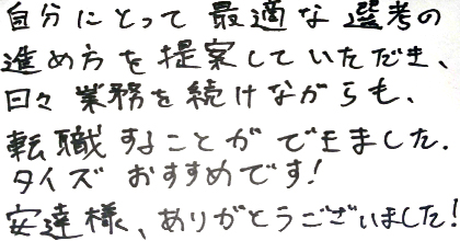 自分にとって最適な選考の進め方を提案していただき、日々業務を続けながらも、転職することができました。タイズおすすめです！安達様、ありがとうございました！