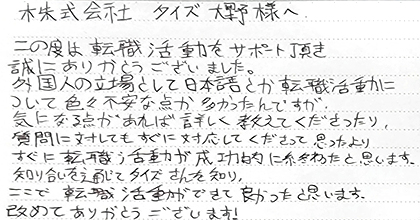 この度は転職活動をサポート頂き誠にありがとうございました。外国人の立場として日本語とか転職活動について色々不安な点が多かったんですが、気になる点があれば詳しく教えてくださったり、質問に対してもすぐに対応してくださって思ったよりすぐに転職活動が成功的に終わったと思います。知り合いを通じてタイズさんを知り、ここで転職活動ができて良かったと思います。改めてありがとうございます！