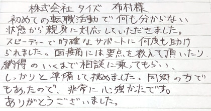 初めての転職活動で何も分からない状態から親身に対応していただきました。スピーディーで的確なサポートに何度も助けられました。面接前には要点を教えて頂いたり、納得のいくまで相談に乗ってもらい、しっかりと準備して挑めました。同郷の方でもあったので、非常に心強かったです。ありがとうございました。