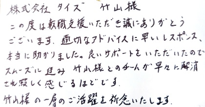 この度は転職支援いただき誠にありがとうございます。適切なアドバイスに早いレスポンス、本当に助かりました。良いサポートをいただいたのでスムーズに進み、竹山様とのチームが早々に解消され寂しく感じるほどです。竹山様の一層のご活躍を祈念いたします。