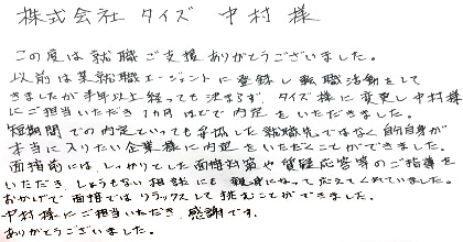 この度は就職ご支援ありがとうございました。以前は某就職エージェントに登録し転職活動をしてきましたが半年以上経っても決まらず、タイズ様に変更し中村様にご担当いただき1カ月ほどで内定をいただきました。短期間での内定といっても妥協した就職先ではなく自分自身が本当に入りたい企業様に内定をいただくことができました。面接前にはしっかりとした面接対策や質疑応答等のご指導をいただき、しょうもない相談にも親身になって応えてくれていました。中村様にご担当いただき感謝です。ありがとうございました。