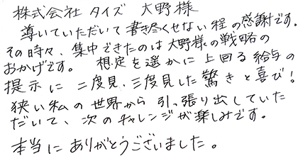 導いていただいて書き尽くせない程の感謝です。その時々、集中できたのは大野様の戦略のおかげです。想定を遥かに上回る給与の提示に二度見、三度見した驚きと喜び！狭い私の世界から引っ張り出していただいて、次のチャレンジが楽しみです。本当にありがとうございました。