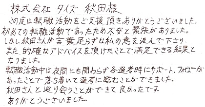 この度は転職活動をご支援頂きありがとうございました。初めての転職活動であったため不安と緊張がありました。しかし秋田さんが言葉足らずな私の意を汲んで下さり、また的確なアドバイスを頂けたことで満足できる結果となりました。転職活動中は夜間にも関わらず各選考時にサポート、フォローがあったことで落ち着いて選考に臨むことができました。秋田さんと巡り会うことができて良かったです。ありがとうございました。