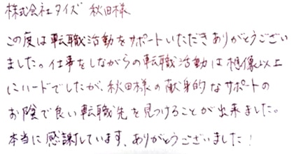 この度は転職活動をサポートいただきありがとうございました。仕事をしながらの転職活動は想像以上にハードでしたが、秋田様の献身的なサポートのお陰で良い転職先を見つけることが出来ました。本当に感謝しています。ありがとうございました！