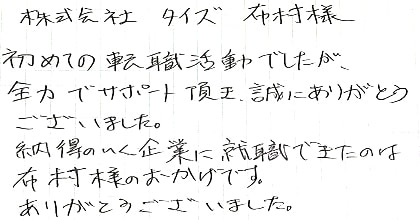 初めての転職活動でしたが、全力でサポート頂き、誠にありがとうございました。納得のいく企業に就職できたのは布村様のおかげです。ありがとうございました。
