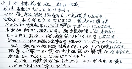 お世話になっております。この度転職活動でご支援をいただき、誠にありがとうございました。最初の面接から入社手続きまで、ご丁寧にサポートしていただき本当に助かったのです。面接対策では細かいところまで的確なアドバイスをいただき、安心して転職活動を進めることができたのです。また、家内の転職活動でもしっかりご支援いただき、無事に第一志望の大手企業の募集に合格でき本当にうれしいと存じております。今後、機会がありましたら、またお力をお貸しいただければ幸いです。