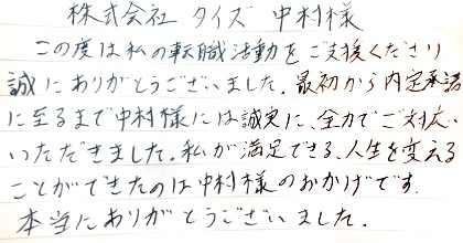 この度は私の転職活動をご支援くださり誠にありがとうございました。最初から内定承諾に至るまで中村様には誠実に、全力でご対応いただきました。私が満足できる、人生を変えることができたのは中村様のおかげです。本当にありがとうございました。