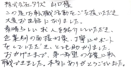 この度は転職活動をご支援いただき大変お世話になりました。素晴らしい求人を紹介していただき、企業別の面接対策、丁寧にサポートをしていただき、とても助かりました。おかげさまで、第一希望の企業に転職できました。本当にありがとうございました。