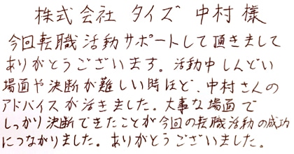 今回転職活動サポートして頂きましてありがとうございます。活動中しんどい場面や決断が難しい時ほど中村さんのアドバイスが活きました。大事な場面でしっかり決断できたことが今回の転職活動の成功につながりました。ありがとうございました。