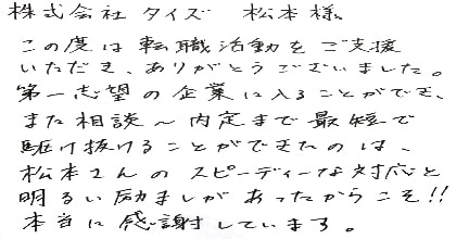 この度は転職活動をご支援いただき、ありがとうございました。第一志望の企業に入ることができ、また相談~内定まで最短で駆け抜けることができたのは、松本さんのスピーディーな対応と明るい励ましがあったからこそ!!本当に感謝しています。