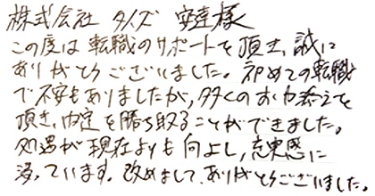 この度は転職のサポートを頂き、誠にありがとうございました。初めての転職で不安もありましたが、多くのお力添えを頂き、内定を勝ち取ることができました。処遇が現在よりも向上し、充実感に浸っています。改めまして、ありがとうございました。