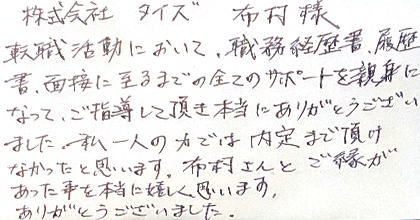 転職活動において、職務経歴書・履歴書・面接に至るまでの全てのサポートを親身になってご指導して頂き本当にありがとうございました。私一人の力では内定まで頂けなかったと思います。布村さんとご縁があった事を本当に嬉しく思います。ありがとうございました。