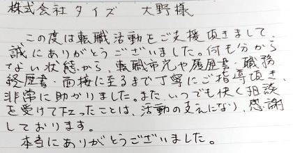この度は転職活動をご支援頂きまして、誠にありがとうございました。何も分からない状態から、転職市況や履歴書・職務経歴書・面接に至るまで丁寧にご指導頂き、非常に助かりました。また、いつでも快く相談を受けて下さったことは、活動の支えになり、感謝しております。本当にありがとうございました。