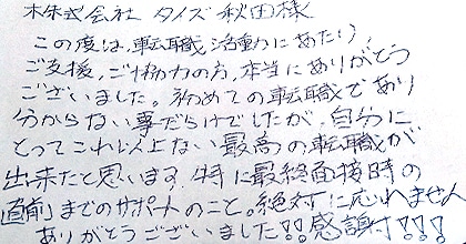 この度は転職活動にあたり、ご支援・ご協力の方、本当にありがとうございました。初めての転職であり分からない事だらけでしたが、自分にとってこれ以上ない最高の転職が出来たと思います。特に最終面接時の直前までのサポートのこと、絶対に忘れません。ありがとうございました！！感謝！！！