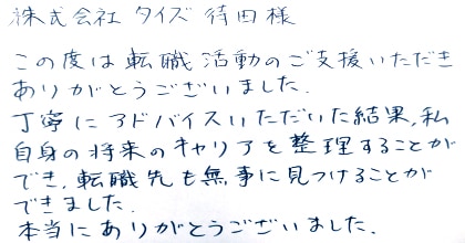 この度は転職活動のご支援いただき、ありがとうございました。丁寧にアドバイスいただいた結果、私自身の将来のキャリアを整理することができ、転職先も無事に見つけることができました。本当にありがとうございました。