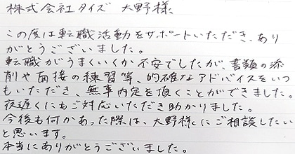この度は転職活動をサポートいただき、ありがとうございました。転職がうまくいくか不安でしたが、書類の添削や面接の練習等、的確なアドバイスをいつもいただき、無事内定を頂くことができました。夜遅くにもご対応いただき助かりました。今後も何かあった際は、大野様にご相談したいと思います。本当にありがとうございました。