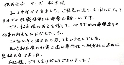 私は中国から来ました。ご想像の通り、外国人にとって日本での転職活動は非常に難しいです。でも、松本様のお力を借りて、2ヶ月で私の希望通りの仕事の内定をいただきました。こんなに早く決まるとは思ってもいませんでした。私は松本様の非常に高い専門性と効率性に本当に感銘を受けました。松本様、どうもありがとうございました！