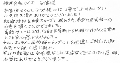 安部様ならびにタイズ様には丁寧できめ細かいご支援を頂きありがとうございました！転職活動を大変スムーズに進められ、希望の企業様への内定を頂くことができました。電話やメールでは、些細な質問にも的確なアドバイスを頂きとても安心感がありました。また、オンライン面接時のトラブルにも迅速にご対応頂き、大変心強く感じました。今回の転職は安部様なしには達成できなかったと思います。本当にありがとうございました。