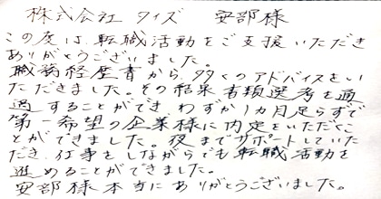 この度は転職活動をご支援いただきありがとうございました。職務経歴書から多くのアドバイスをいただきました。その結果書類選考を通過することができ、わずか1ヵ月足らずで第一希望の企業様に内定をいただくことができました。夜までサポートしていただき、仕事をしながらでも転職活動を進めることができました。安部様本当にありがとうございました。