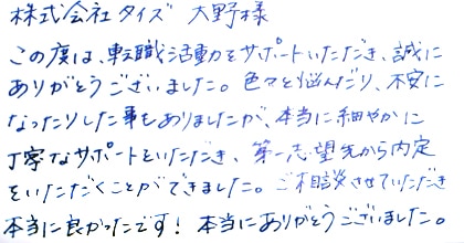 この度は、転職活動をサポートいただき、誠にありがとうございました。色々と悩んだり、不安になったりした事もありましたが、本当に細やかに丁寧なサポートをいただき、第一志望先から内定をいただくことができました。ご相談させていただき、本当に良かったです！本当にありがとうございました。