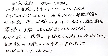 この度は転職活動をサポートしていただき、ありがとうございました。仕事しながらの転職活動だった為、遅い時間のサポートや休日に提出課題の確認をお願いすることが多かったのですが、おかげ様で理想の転職先を決めることができました。吉田様にお願いして本当に良かったです。ありがとうございました！