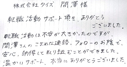 転職活動サポート頂き、ありがとうございました。転職活動は不安が大きかったのですが、間澤さんのこまめな連絡、フォローのお陰で、安心、納得して取り組むことができました。温かいサポート、本当にありがとうございました。