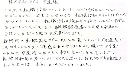 この度は転職活動の方、サポートいただき誠にありがとうございました。右も左も分からない転職活動スタート時でしたが、ゼロからていねいに転職活動の流れをご教示いただき非常にありがたかったです。また、職務経歴書のひな型も最初にお作りいただいた時は大変助かりました。最終的に転職先はタイズさんとは異なるルートでの選考で決めることとなりご迷惑をおかけしましたが、暖かいお言葉をいただき安達様と出会えて本当に良かったなと思いました。転職活動時に頂いたアドバイスを活かし、新天地でも頑張りたいと思います。本当にありがとうございました。