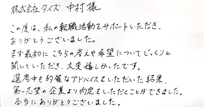 この度は、私の転職活動をサポートいただき、ありがとうございました。まず最初にこちらの考えや希望についてじっくりと聞いていただき、大変嬉しかったです。選考中も的確なアドバイスをいただいた結果、第一志望の企業より内定をいただくことができました。本当にありがとうございました。