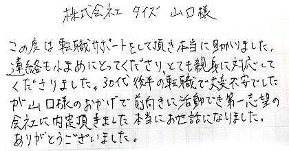 この度は転職サポートをして頂き本当に助かりました。連絡も小まめにとってくださり、とても親身に対応してくださりました。30代後半の転職で大変不安でしたが、山口様のおかげで前向きに活動でき第一志望の会社に内定頂きました。本当にお世話になりました。ありがとうございました。