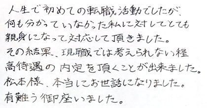 人生で初めての転職活動でしたが、何も分かっていなかった私に対してとても親身になって対応して頂きました。その結果、現職では考えられない程高待遇の内定を頂くことが出来ました。松本様、本当にお世話になりました。有難う御座いました。