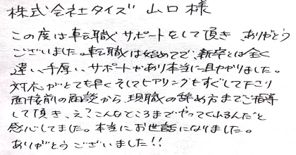 この度は転職サポートをして頂き、ありがとうございました。転職は初めてで、新卒とは全く違い手厚いサポートがあり本当に助かりました。対応がとても早くそしてヒアリングもすぐして下さり、面接前の面談から現職の辞め方までご指導して頂き、え？こんなところまでやってくれるんだと感心してました。本当にお世話になりました。ありがとうございました！！