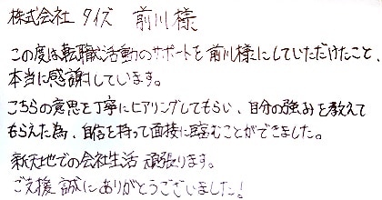 この度は転職活動のサポートを前川様にしていただけたこと、本当に感謝しています。こちらの意思を丁寧にヒアリングしてもらい、自分の強みを教えてもらえた為、自信を持って面接に臨むことができました。新天地での会社生活頑張ります。ご支援、誠にありがとうございました！