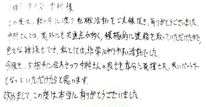 この度は、数ケ月に渡り転職活動をご支援頂き、有りがとうございました。中村さんとは、意外にも共通点が多く、積極的に連絡を取っていただけた中で、色々な雑談もでき、私としては非常にやりやすい活動でした。今後も、お相手に合わせつつ中村さんの良さを存分に発揮され、良いパートナーとなっていただけたらと思います。改めまして、この度は本当に有りがとうございました。