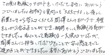この度は転職のサポートをいただき本当にありがとうございました。初歩的な質問にも「大丈夫ですよ」と優しく前置きしてから答えてくださる間澤さんのおかげで、希望をしっかり伝えることができ、納得のいく転職活動ができました。私にとって転職は一大決心でしたが、間澤さんに担当いただけたことで安心感をもって進めることができました。本当にありがとうございました。