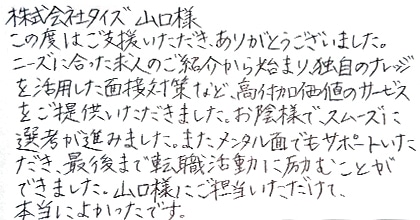 この度はご支援いただき、ありがとうございました。ニーズに合った求人のご紹介から始まり、独自のナレッジを活用した面接対策など、高付加価値のサービスをご提供いただきました。お陰様で、スムーズに選考が進みました。また、メンタル面でもサポートいただき、最後まで転職活動に励むことができました。山口様にご担当いただけて、本当によかったです。