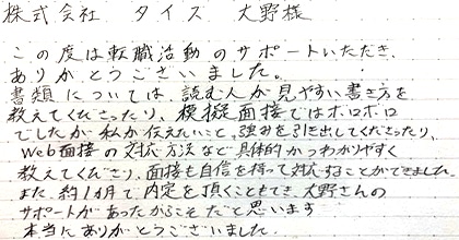 この度は転職活動のサポートいただき、ありがとうございました。書類については、読む人が見やすい書き方を教えてくださったり、模擬面接ではボロボロでしたが私が伝えたいこと、強みを引き出してくださったり、Web面接の対応方法など具体的かつわかりやすく教えてくださり、面接も自信を持って対応することができました。また、約１ヵ月で内定を頂くこともでき、大野さんのサポートがあったからこそだと思います。本当にありがとうございました。