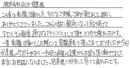 この度は転職活動の方、多大なご支援、ご助力頂きまして、誠にありがとうございました。こちらの話に親身になって耳を傾けて下さり、その都度、適切なアドバイスをして頂き、とても心強かったです。一度転職活動をした際には書類選考で落とされておりましたが、今回安達様のサポートがあり、一社目で希望の企業から内定を頂く事ができました。本当にお世話になりました。安達様に担当して頂けて良かったです。
