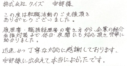 この度は転職活動のご支援頂きありがとうございました。履歴書・職務経歴書の書き方から、企業の紹介、面接対策まで休日・夜間にも対応頂き非常に助かりました。迅速かつ丁寧な対応に感謝しております。安部様に出会えて本当によかったです。