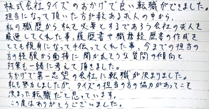 株式会社タイズのおかげで良い転職ができました。担当になって頂いた方が数ある求人の中から、私の職歴から私を必要とするであろう会社の求人を厳選してくれた事、履歴書や職務経歴書の作成をとても親身になって手伝ってくれた事、今までの担当の方の経験から面接に聞かれそうな質問の傾向と対策も一緒に考えて頂きました。おかげで第一志望の会社に転職が決まりました。私も努力しましたが、タイズの担当の方の協力があってこそ決まった転職だと思っています。この度はありがとうございました。