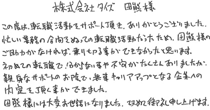 この度は転職活動をサポート頂き、ありがとうございました。忙しい業務の合間をぬっての転職活動だったため、田熊様のご助力がなければ、乗り切る事ができなかったと思います。初めての転職で分からない事や不安がたくさんありましたが、親身なサポートのお陰で、無事キャリアアップとなる企業への内定を頂く事ができました。田熊様には大変お世話になりました。改めて御礼申し上げます。