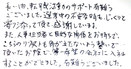 長い間、転職活動のサポート有難うございました。選考中の不安な時も、じっくりと寄り添って頂き、感謝しています。また、人事担当者と良好な関係をお持ちで、こちらのリクエストも角が立たないよう繋いで頂いたお陰で、第一希望の会社に入社することができました。有難うございました。