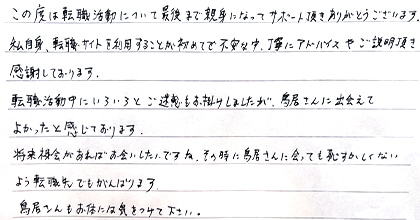 この度は転職活動について最後まで親身になってサポート頂きありがとうございます。私自身、転職サイトを利用することが初めてで不安な中、丁寧にアドバイスやご説明頂き感謝しております。転職活動中にいろいろとご迷惑もお掛けしましたが、鳥居さんに出会えてよかったと感じております。将来機会があればお会いしたいですね。その時に鳥居さんに会っても恥ずかしくないよう転職先でもがんばります。鳥居さんもお体には気をつけて下さい。