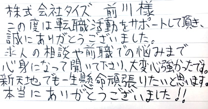 この度は転職活動をサポートして頂き、誠にありがとうございました。求人の相談や前職での悩みまで親身になって聞いて下さり、大変心強かったです。新天地でも一生懸命頑張りたいと思います。本当にありがとうございました!!